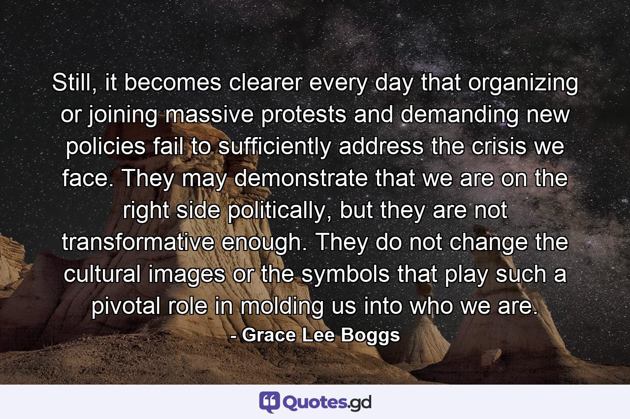 Still, it becomes clearer every day that organizing or joining massive protests and demanding new policies fail to sufficiently address the crisis we face. They may demonstrate that we are on the right side politically, but they are not transformative enough. They do not change the cultural images or the symbols that play such a pivotal role in molding us into who we are. - Quote by Grace Lee Boggs