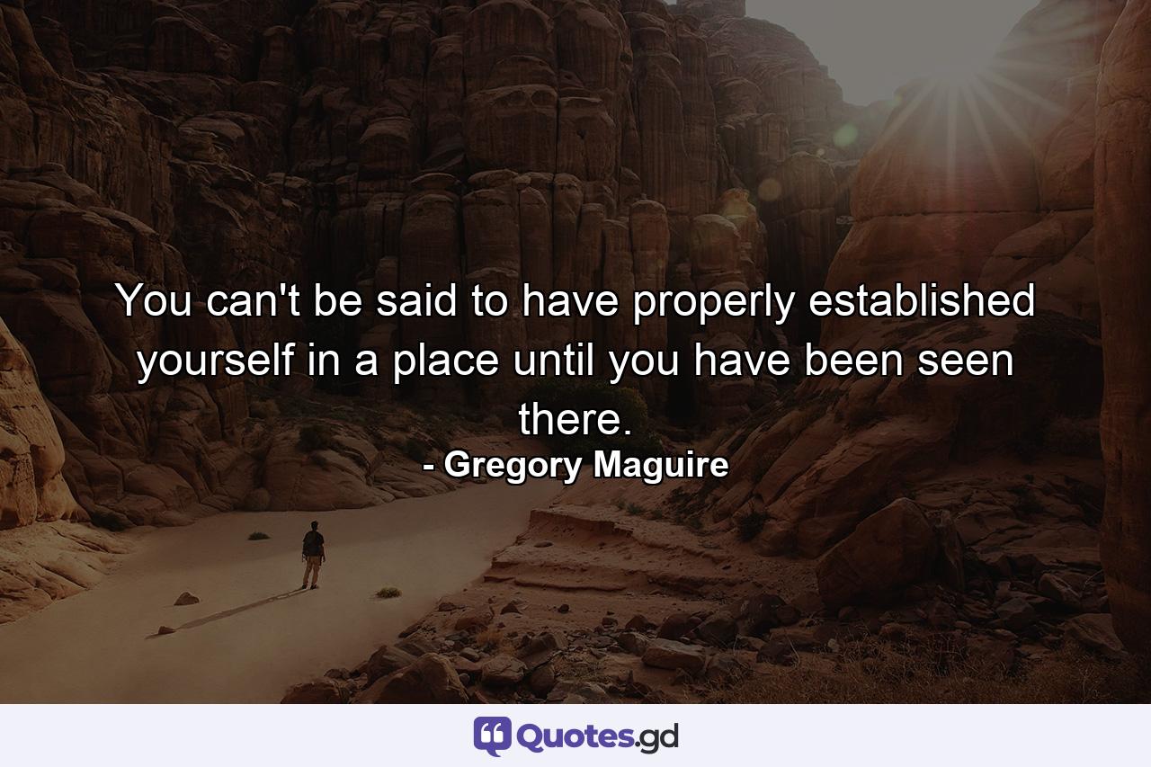 You can't be said to have properly established yourself in a place until you have been seen there. - Quote by Gregory Maguire