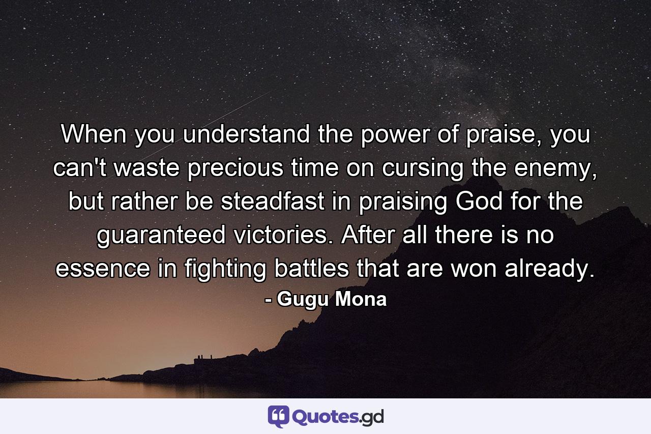 When you understand the power of praise, you can't waste precious time on cursing the enemy, but rather be steadfast in praising God for the guaranteed victories. After all there is no essence in fighting battles that are won already. - Quote by Gugu Mona