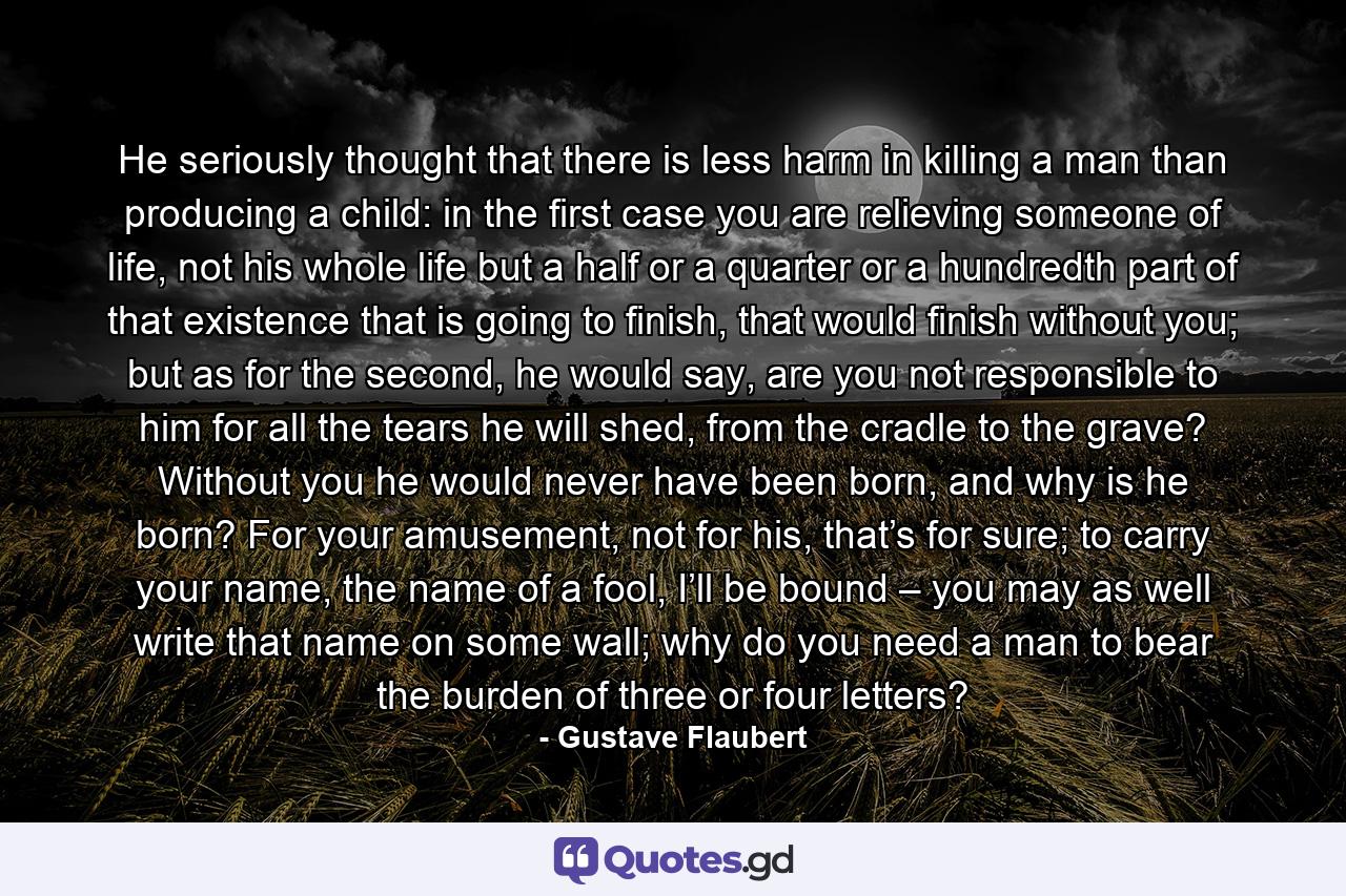 He seriously thought that there is less harm in killing a man than producing a child: in the first case you are relieving someone of life, not his whole life but a half or a quarter or a hundredth part of that existence that is going to finish, that would finish without you; but as for the second, he would say, are you not responsible to him for all the tears he will shed, from the cradle to the grave? Without you he would never have been born, and why is he born? For your amusement, not for his, that’s for sure; to carry your name, the name of a fool, I’ll be bound – you may as well write that name on some wall; why do you need a man to bear the burden of three or four letters? - Quote by Gustave Flaubert