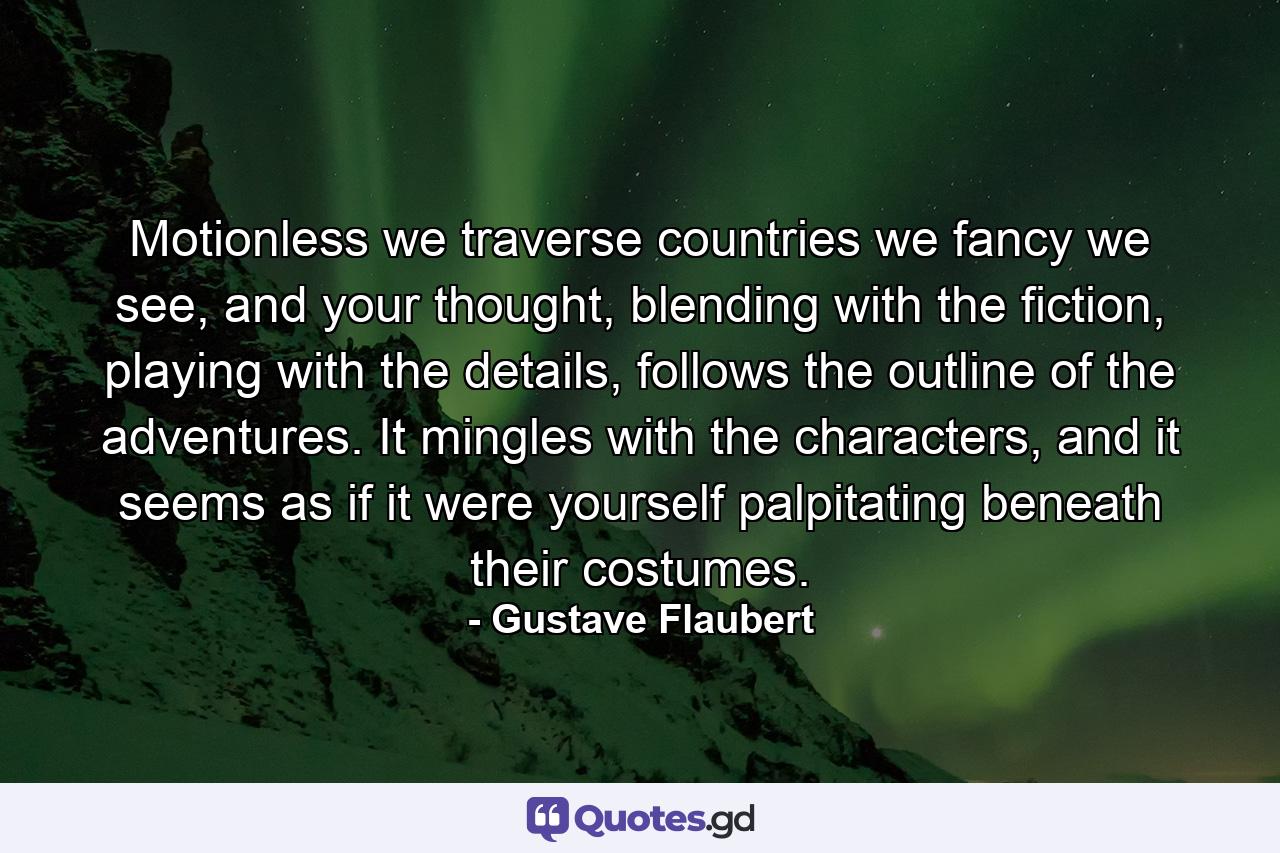 Motionless we traverse countries we fancy we see, and your thought, blending with the fiction, playing with the details, follows the outline of the adventures. It mingles with the characters, and it seems as if it were yourself palpitating beneath their costumes. - Quote by Gustave Flaubert