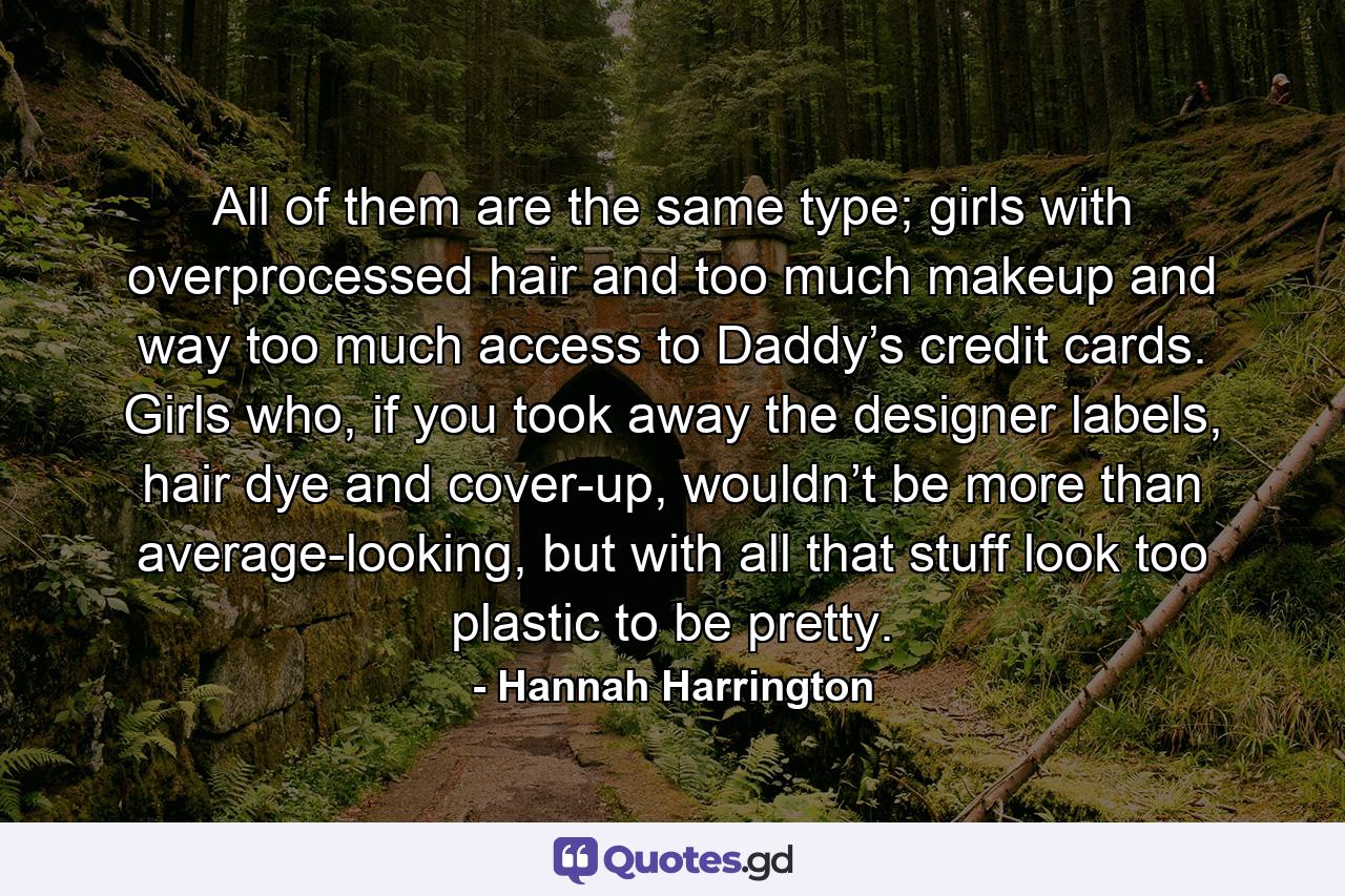 All of them are the same type; girls with overprocessed hair and too much makeup and way too much access to Daddy’s credit cards. Girls who, if you took away the designer labels, hair dye and cover-up, wouldn’t be more than average-looking, but with all that stuff look too plastic to be pretty. - Quote by Hannah Harrington
