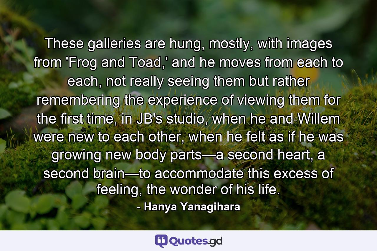 These galleries are hung, mostly, with images from 'Frog and Toad,' and he moves from each to each, not really seeing them but rather remembering the experience of viewing them for the first time, in JB's studio, when he and Willem were new to each other, when he felt as if he was growing new body parts—a second heart, a second brain—to accommodate this excess of feeling, the wonder of his life. - Quote by Hanya Yanagihara