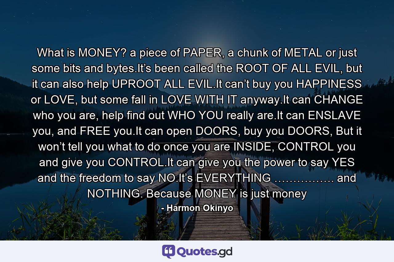 What is MONEY? a piece of PAPER, a chunk of METAL or just some bits and bytes.It’s been called the ROOT OF ALL EVIL, but it can also help UPROOT ALL EVIL.It can’t buy you HAPPINESS or LOVE, but some fall in LOVE WITH IT anyway.It can CHANGE who you are, help find out WHO YOU really are.It can ENSLAVE you, and FREE you.It can open DOORS, buy you DOORS, But it won’t tell you what to do once you are INSIDE, CONTROL you and give you CONTROL.It can give you the power to say YES and the freedom to say NO.It’s EVERYTHING ……………. and NOTHING. Because MONEY is just money - Quote by Harmon Okinyo