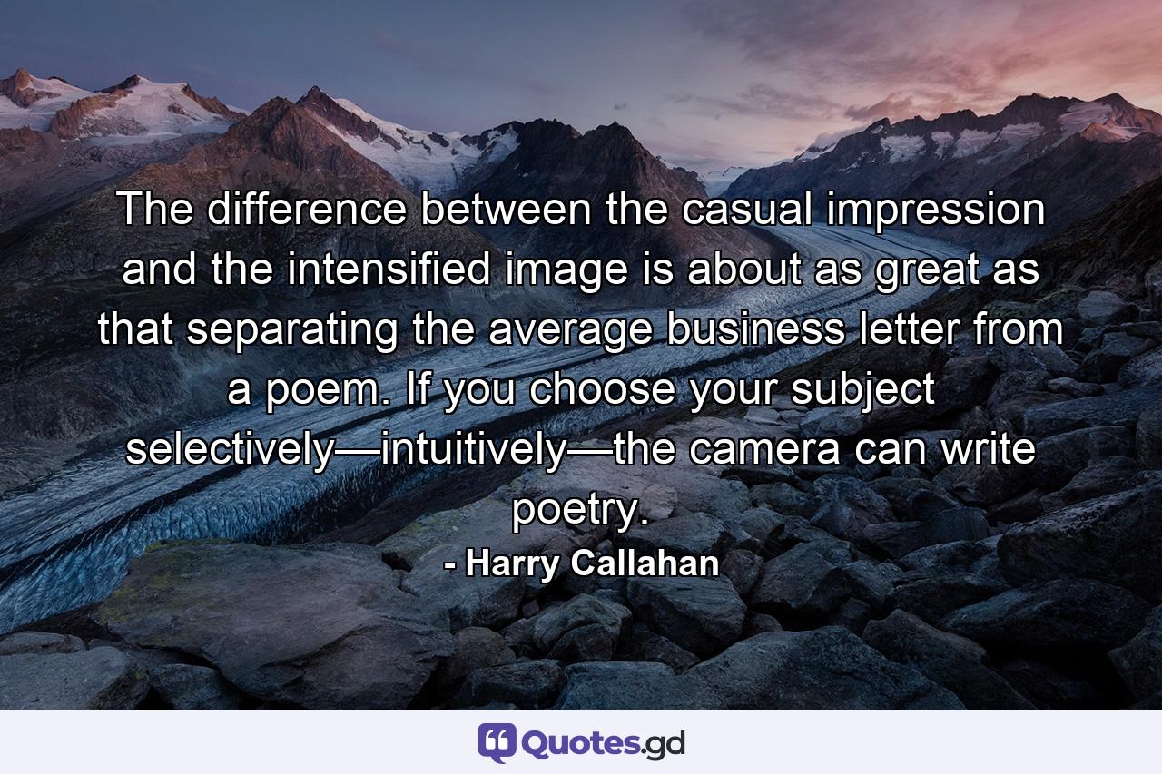 The difference between the casual impression and the intensified image is about as great as that separating the average business letter from a poem. If you choose your subject selectively—intuitively—the camera can write poetry. - Quote by Harry Callahan