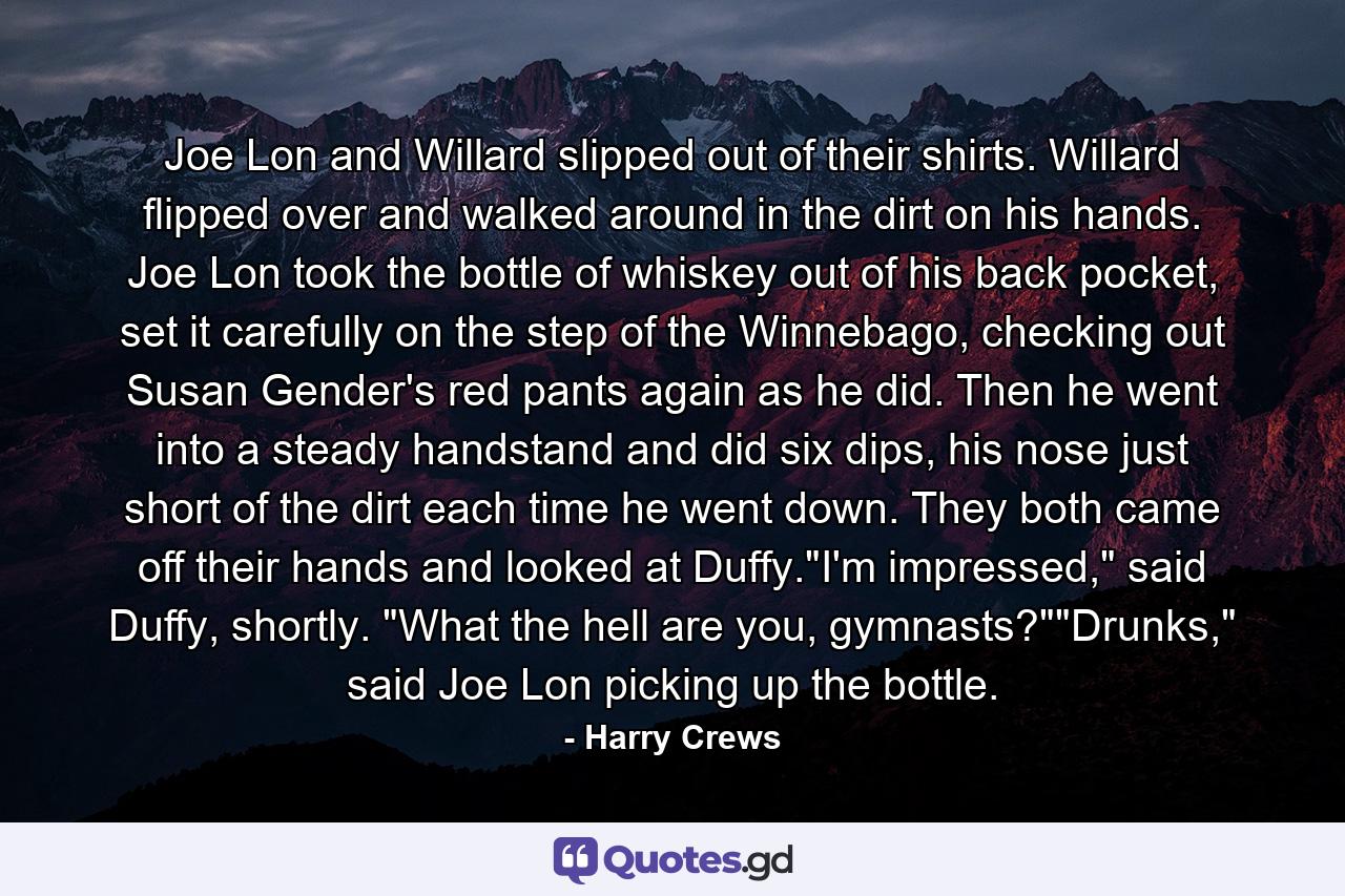 Joe Lon and Willard slipped out of their shirts. Willard flipped over and walked around in the dirt on his hands. Joe Lon took the bottle of whiskey out of his back pocket, set it carefully on the step of the Winnebago, checking out Susan Gender's red pants again as he did. Then he went into a steady handstand and did six dips, his nose just short of the dirt each time he went down. They both came off their hands and looked at Duffy.