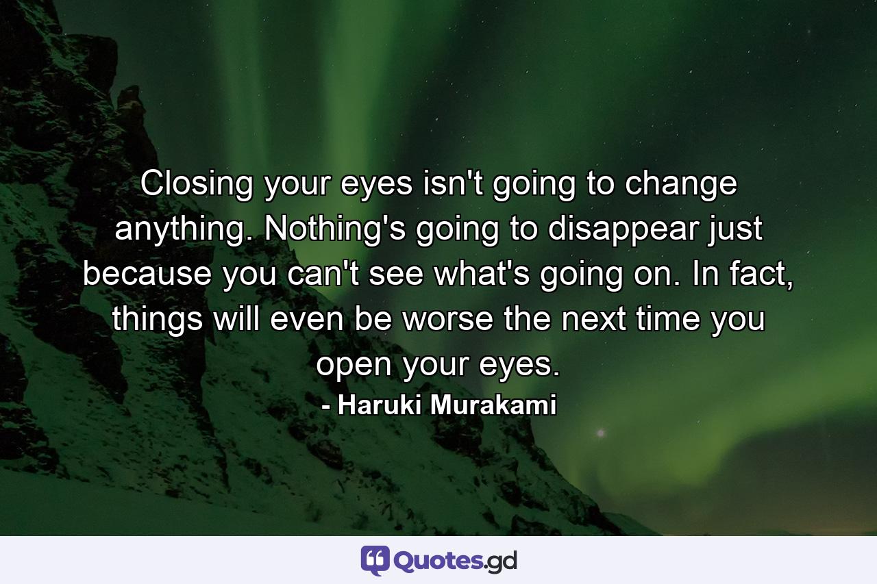 Closing your eyes isn't going to change anything. Nothing's going to disappear just because you can't see what's going on. In fact, things will even be worse the next time you open your eyes. - Quote by Haruki Murakami