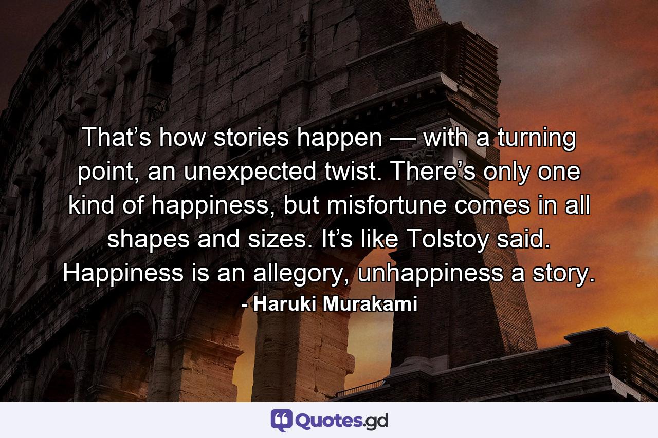 That’s how stories happen — with a turning point, an unexpected twist. There’s only one kind of happiness, but misfortune comes in all shapes and sizes. It’s like Tolstoy said. Happiness is an allegory, unhappiness a story. - Quote by Haruki Murakami