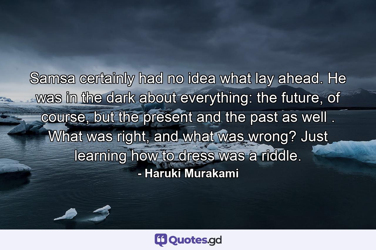 Samsa certainly had no idea what lay ahead. He was in the dark about everything: the future, of course, but the present and the past as well . What was right, and what was wrong? Just learning how to dress was a riddle. - Quote by Haruki Murakami