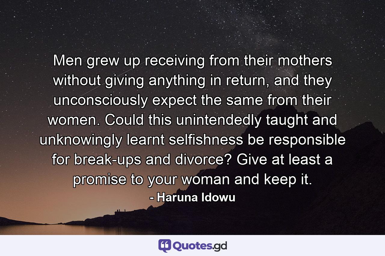 Men grew up receiving from their mothers without giving anything in return, and they unconsciously expect the same from their women. Could this unintendedly taught and unknowingly learnt selfishness be responsible for break-ups and divorce? Give at least a promise to your woman and keep it. - Quote by Haruna Idowu
