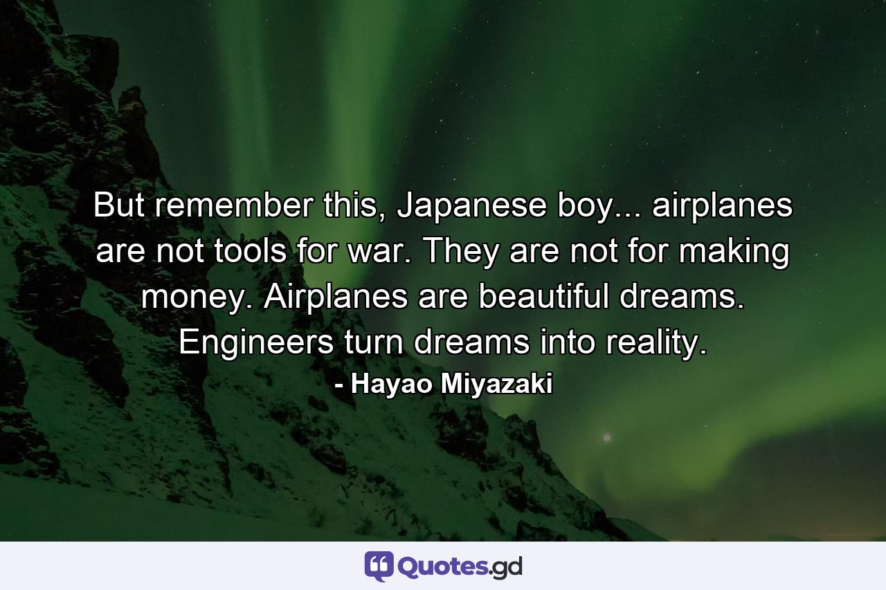 But remember this, Japanese boy... airplanes are not tools for war. They are not for making money. Airplanes are beautiful dreams. Engineers turn dreams into reality. - Quote by Hayao Miyazaki