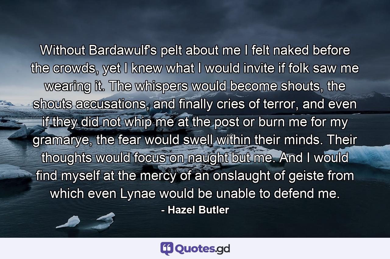 Without Bardawulf's pelt about me I felt naked before the crowds, yet I knew what I would invite if folk saw me wearing it. The whispers would become shouts, the shouts accusations, and finally cries of terror, and even if they did not whip me at the post or burn me for my gramarye, the fear would swell within their minds. Their thoughts would focus on naught but me. And I would find myself at the mercy of an onslaught of geiste from which even Lynae would be unable to defend me. - Quote by Hazel Butler