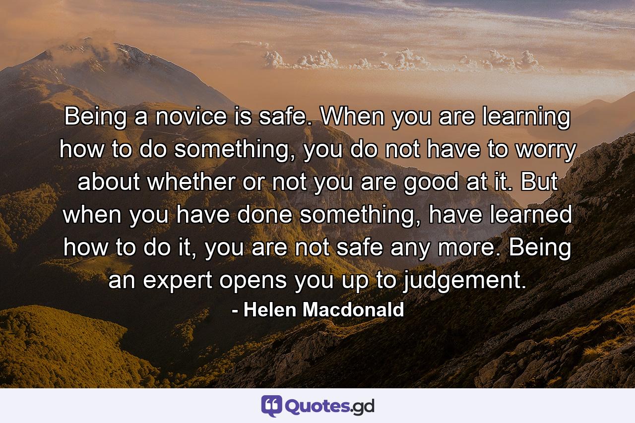 Being a novice is safe. When you are learning how to do something, you do not have to worry about whether or not you are good at it. But when you have done something, have learned how to do it, you are not safe any more. Being an expert opens you up to judgement. - Quote by Helen Macdonald