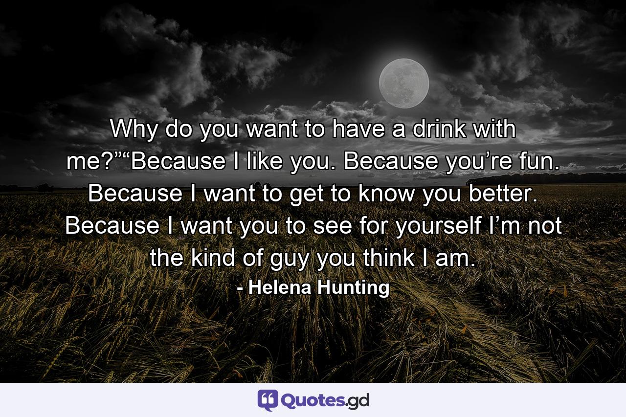 Why do you want to have a drink with me?”“Because I like you. Because you’re fun. Because I want to get to know you better. Because I want you to see for yourself I’m not the kind of guy you think I am. - Quote by Helena Hunting