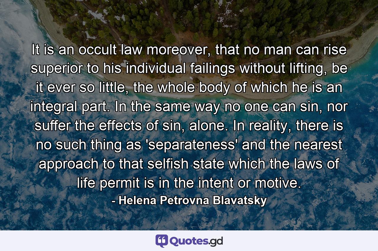 It is an occult law moreover, that no man can rise superior to his individual failings without lifting, be it ever so little, the whole body of which he is an integral part. In the same way no one can sin, nor suffer the effects of sin, alone. In reality, there is no such thing as 'separateness' and the nearest approach to that selfish state which the laws of life permit is in the intent or motive. - Quote by Helena Petrovna Blavatsky