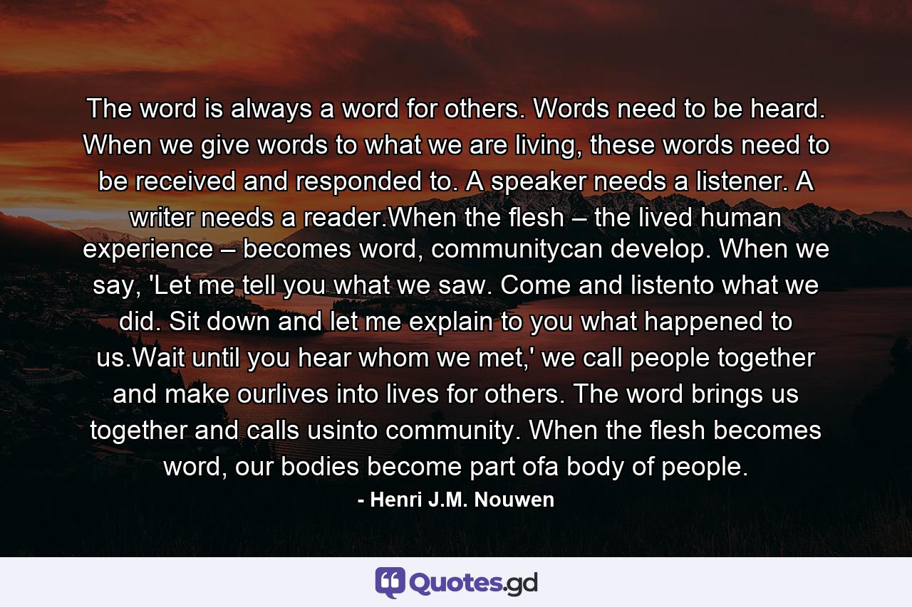 The word is always a word for others. Words need to be heard. When we give words to what we are living, these words need to be received and responded to. A speaker needs a listener. A writer needs a reader.When the flesh – the lived human experience – becomes word, communitycan develop. When we say, 'Let me tell you what we saw. Come and listento what we did. Sit down and let me explain to you what happened to us.Wait until you hear whom we met,' we call people together and make ourlives into lives for others. The word brings us together and calls usinto community. When the flesh becomes word, our bodies become part ofa body of people. - Quote by Henri J.M. Nouwen