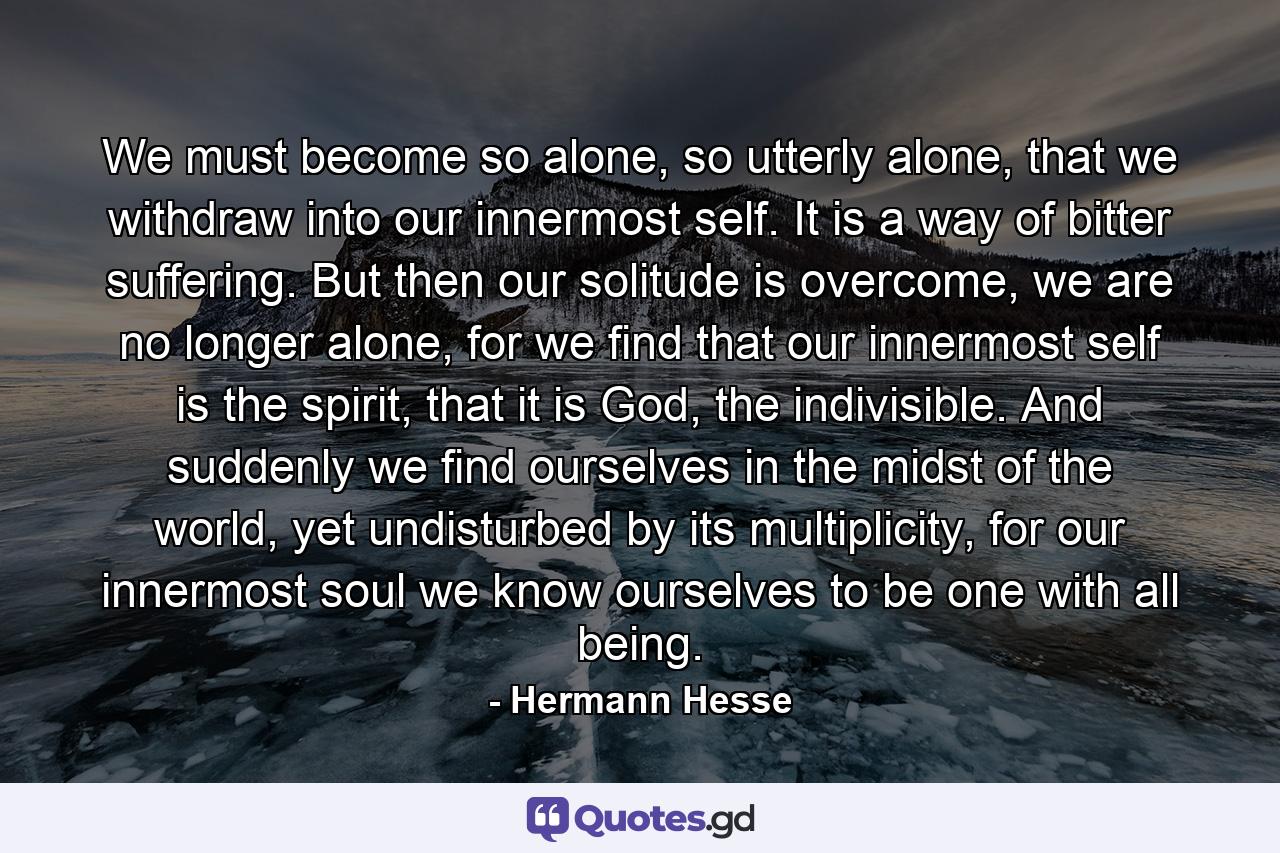 We must become so alone, so utterly alone, that we withdraw into our innermost self. It is a way of bitter suffering. But then our solitude is overcome, we are no longer alone, for we find that our innermost self is the spirit, that it is God, the indivisible. And suddenly we find ourselves in the midst of the world, yet undisturbed by its multiplicity, for our innermost soul we know ourselves to be one with all being. - Quote by Hermann Hesse