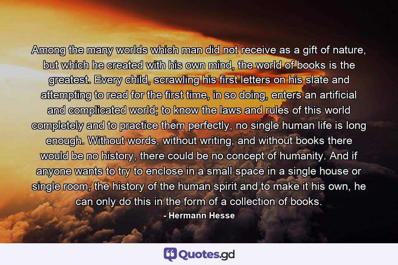 Among the many worlds which man did not receive as a gift of nature, but which he created with his own mind, the world of books is the greatest. Every child, scrawling his first letters on his slate and attempting to read for the first time, in so doing, enters an artificial and complicated world; to know the laws and rules of this world completely and to practice them perfectly, no single human life is long enough. Without words, without writing, and without books there would be no history, there could be no concept of humanity. And if anyone wants to try to enclose in a small space in a single house or single room, the history of the human spirit and to make it his own, he can only do this in the form of a collection of books. - Quote by Hermann Hesse