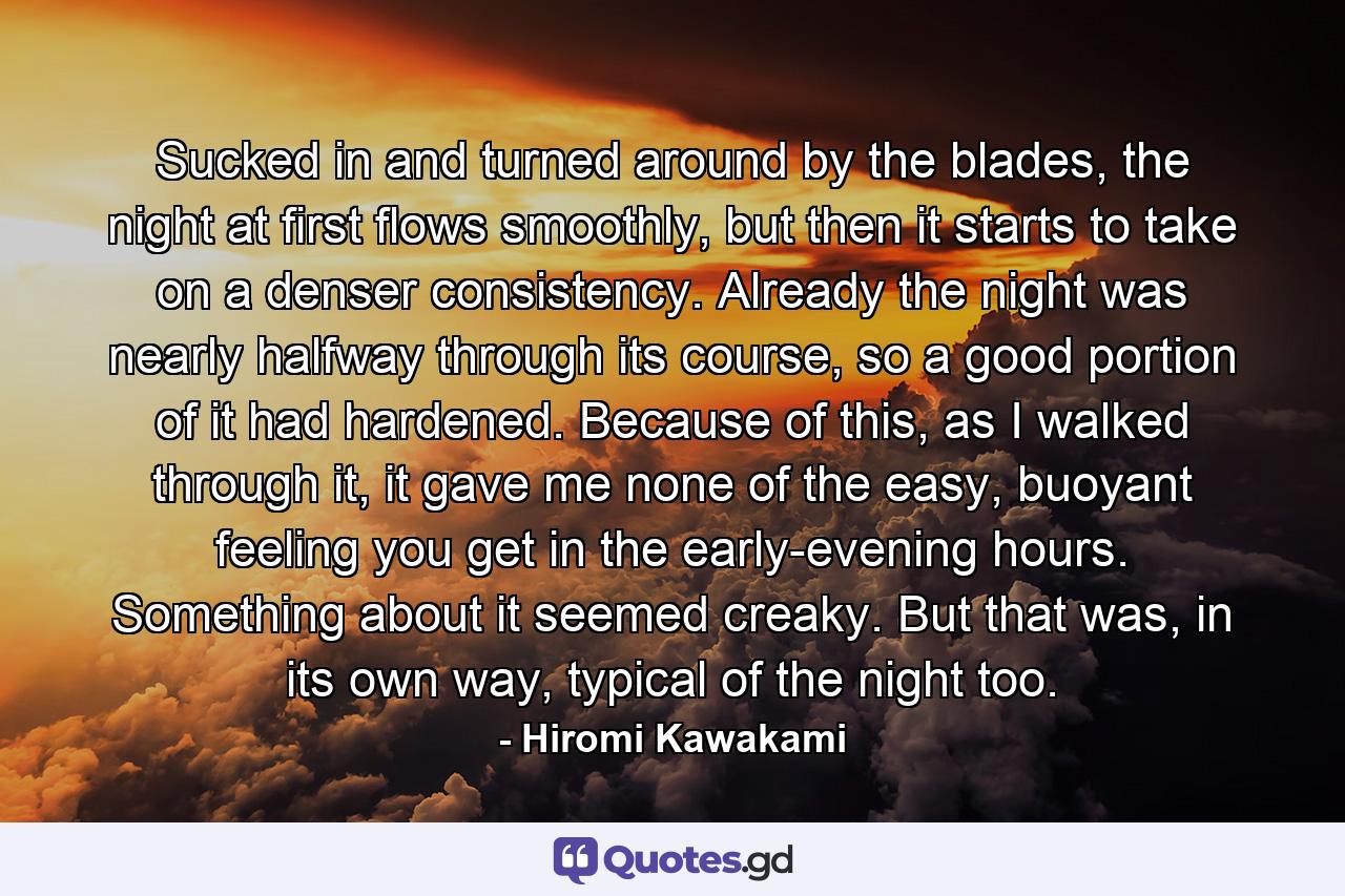 Sucked in and turned around by the blades, the night at first flows smoothly, but then it starts to take on a denser consistency. Already the night was nearly halfway through its course, so a good portion of it had hardened. Because of this, as I walked through it, it gave me none of the easy, buoyant feeling you get in the early-evening hours. Something about it seemed creaky. But that was, in its own way, typical of the night too. - Quote by Hiromi Kawakami