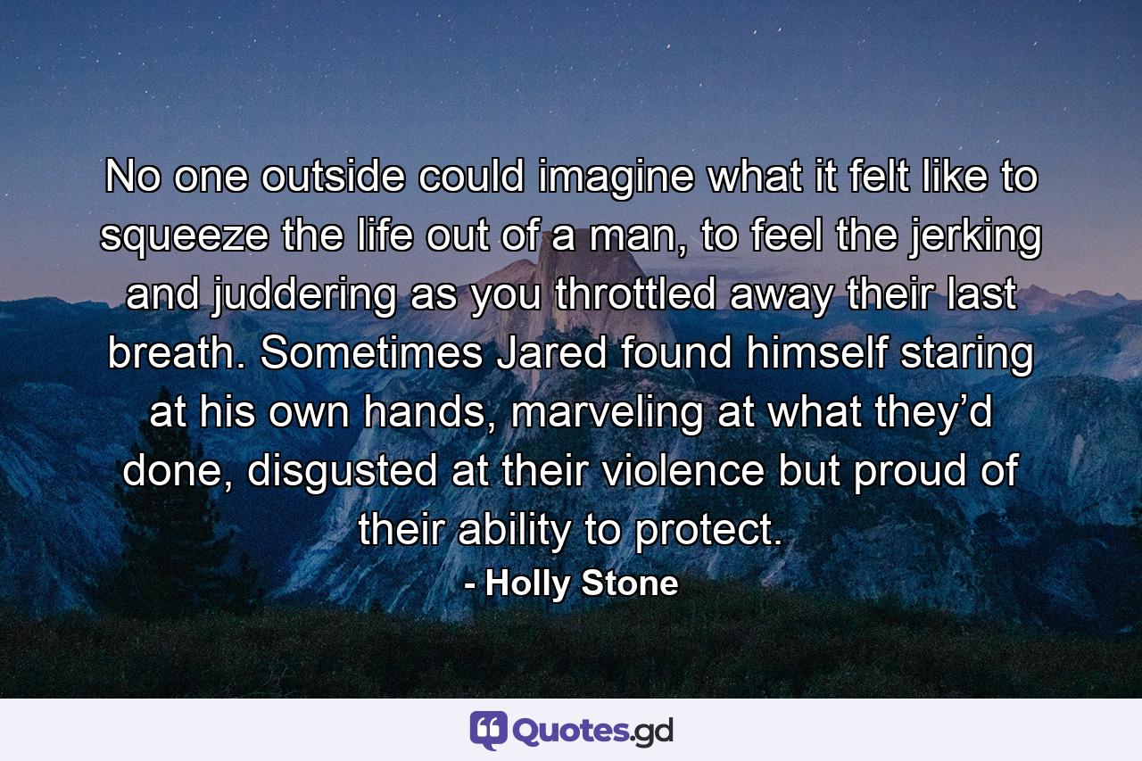 No one outside could imagine what it felt like to squeeze the life out of a man, to feel the jerking and juddering as you throttled away their last breath. Sometimes Jared found himself staring at his own hands, marveling at what they’d done, disgusted at their violence but proud of their ability to protect. - Quote by Holly Stone