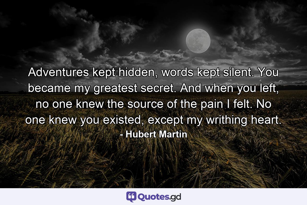 Adventures kept hidden, words kept silent. You became my greatest secret. And when you left, no one knew the source of the pain I felt. No one knew you existed, except my writhing heart. - Quote by Hubert Martin