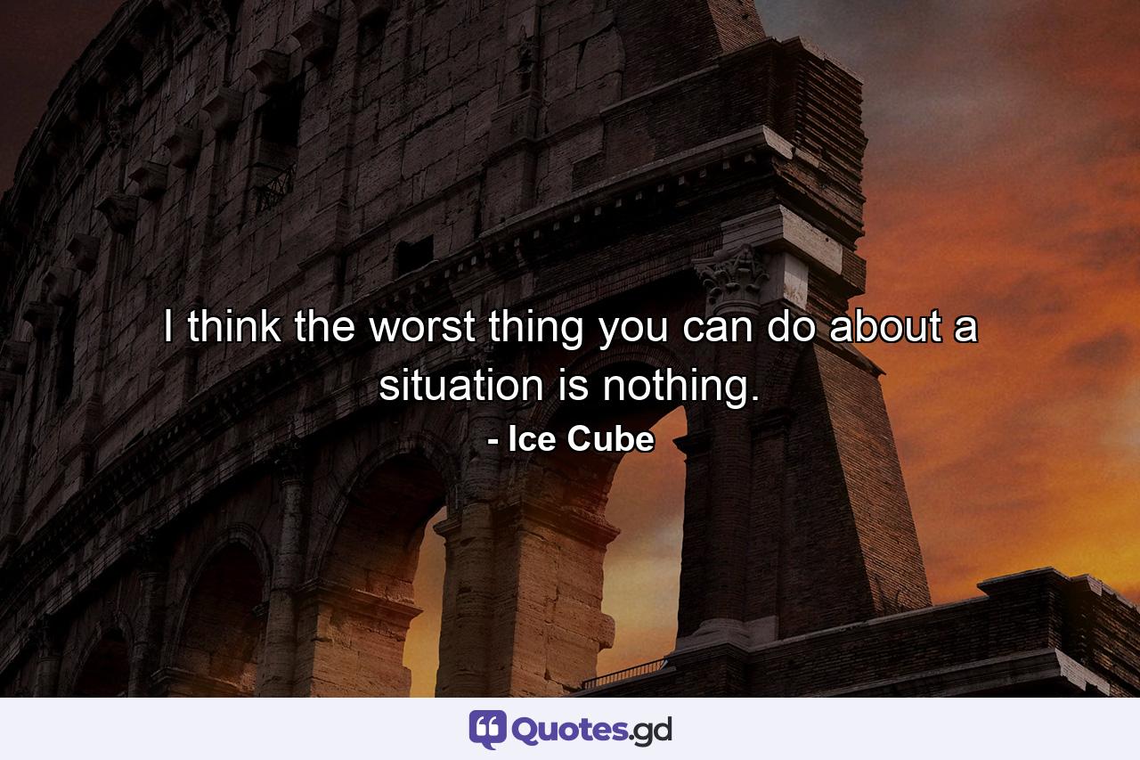 I think the worst thing you can do about a situation is nothing. - Quote by Ice Cube