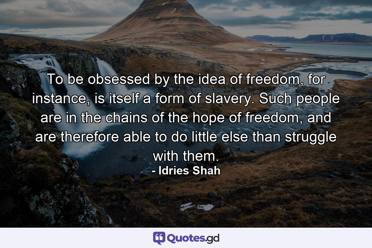 To be obsessed by the idea of freedom, for instance, is itself a form of slavery. Such people are in the chains of the hope of freedom, and are therefore able to do little else than struggle with them. - Quote by Idries Shah