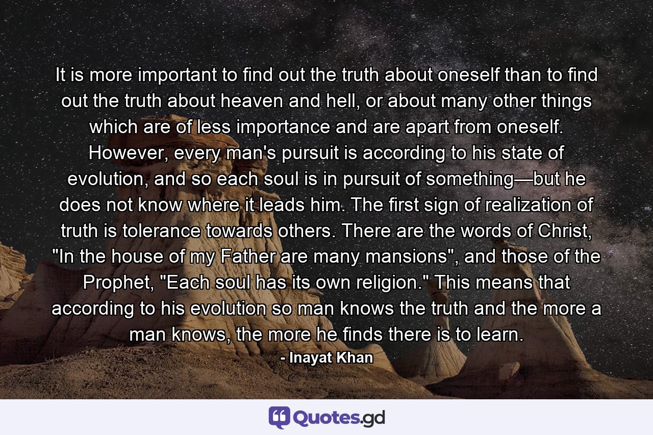 It is more important to find out the truth about oneself than to find out the truth about heaven and hell, or about many other things which are of less importance and are apart from oneself. However, every man's pursuit is according to his state of evolution, and so each soul is in pursuit of something—but he does not know where it leads him. The first sign of realization of truth is tolerance towards others. There are the words of Christ, 