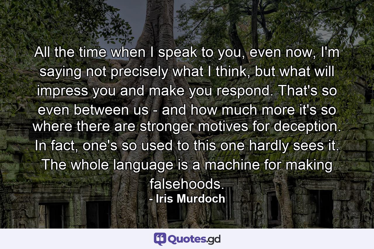 All the time when I speak to you, even now, I'm saying not precisely what I think, but what will impress you and make you respond. That's so even between us - and how much more it's so where there are stronger motives for deception. In fact, one's so used to this one hardly sees it. The whole language is a machine for making falsehoods. - Quote by Iris Murdoch