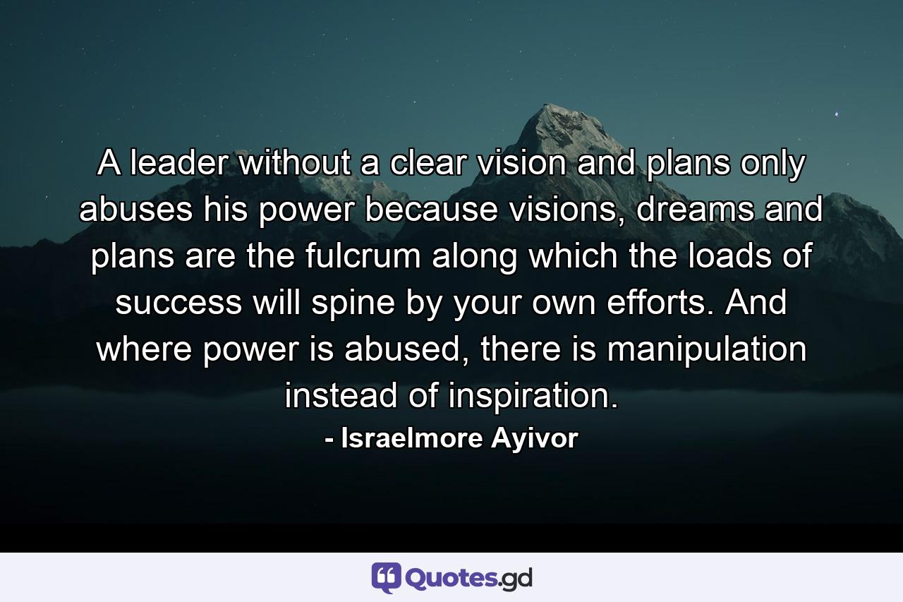 A leader without a clear vision and plans only abuses his power because visions, dreams and plans are the fulcrum along which the loads of success will spine by your own efforts. And where power is abused, there is manipulation instead of inspiration. - Quote by Israelmore Ayivor