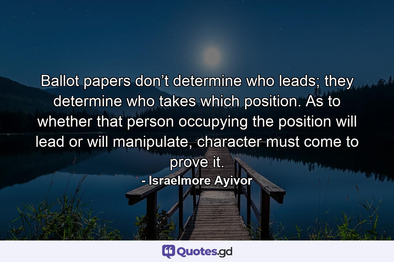 Ballot papers don’t determine who leads; they determine who takes which position. As to whether that person occupying the position will lead or will manipulate, character must come to prove it. - Quote by Israelmore Ayivor