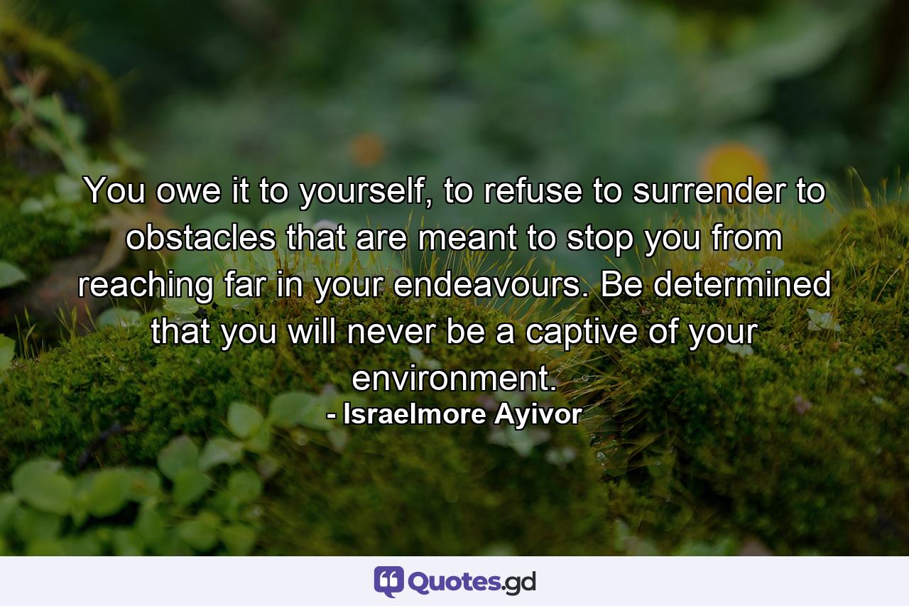 You owe it to yourself, to refuse to surrender to obstacles that are meant to stop you from reaching far in your endeavours. Be determined that you will never be a captive of your environment. - Quote by Israelmore Ayivor