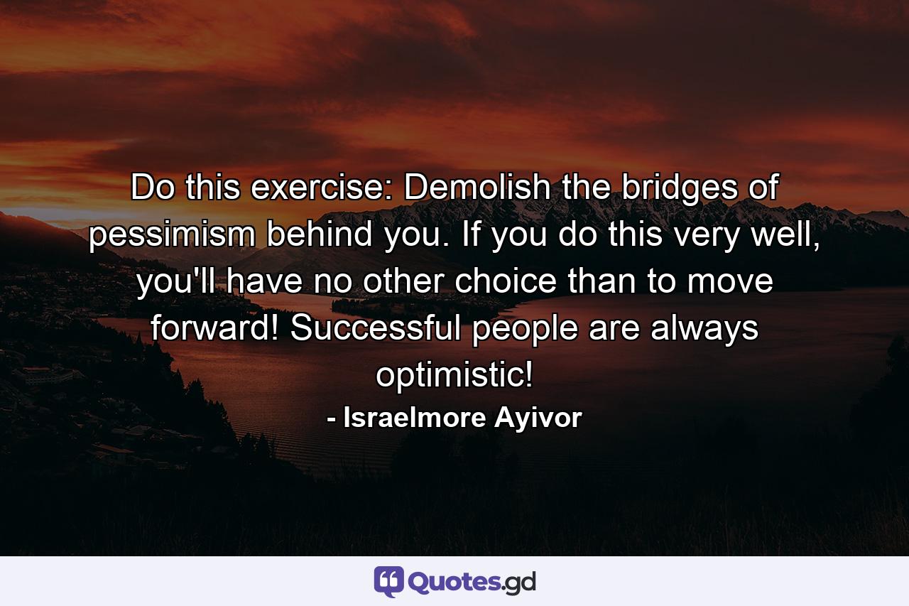 Do this exercise: Demolish the bridges of pessimism behind you. If you do this very well, you'll have no other choice than to move forward! Successful people are always optimistic! - Quote by Israelmore Ayivor