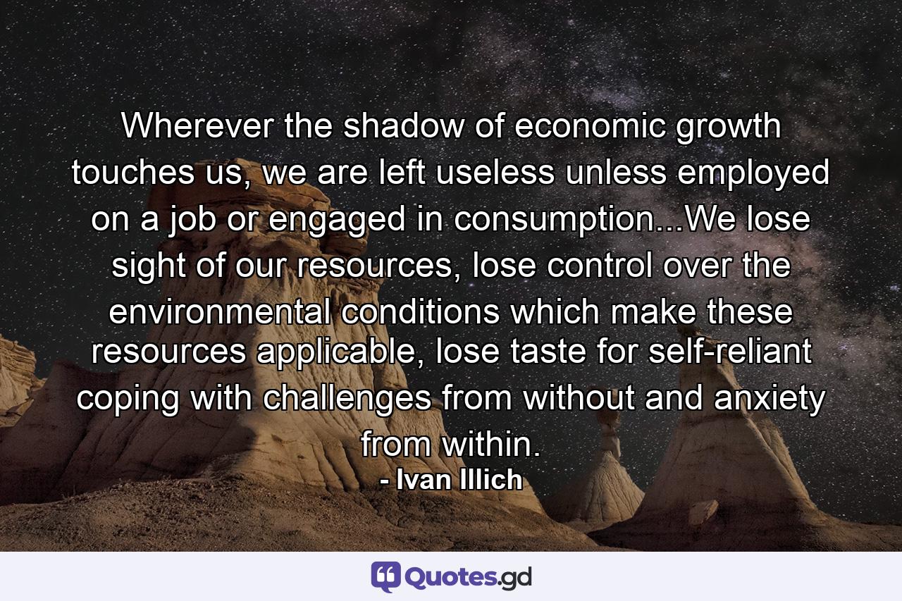 Wherever the shadow of economic growth touches us, we are left useless unless employed on a job or engaged in consumption...We lose sight of our resources, lose control over the environmental conditions which make these resources applicable, lose taste for self-reliant coping with challenges from without and anxiety from within. - Quote by Ivan Illich