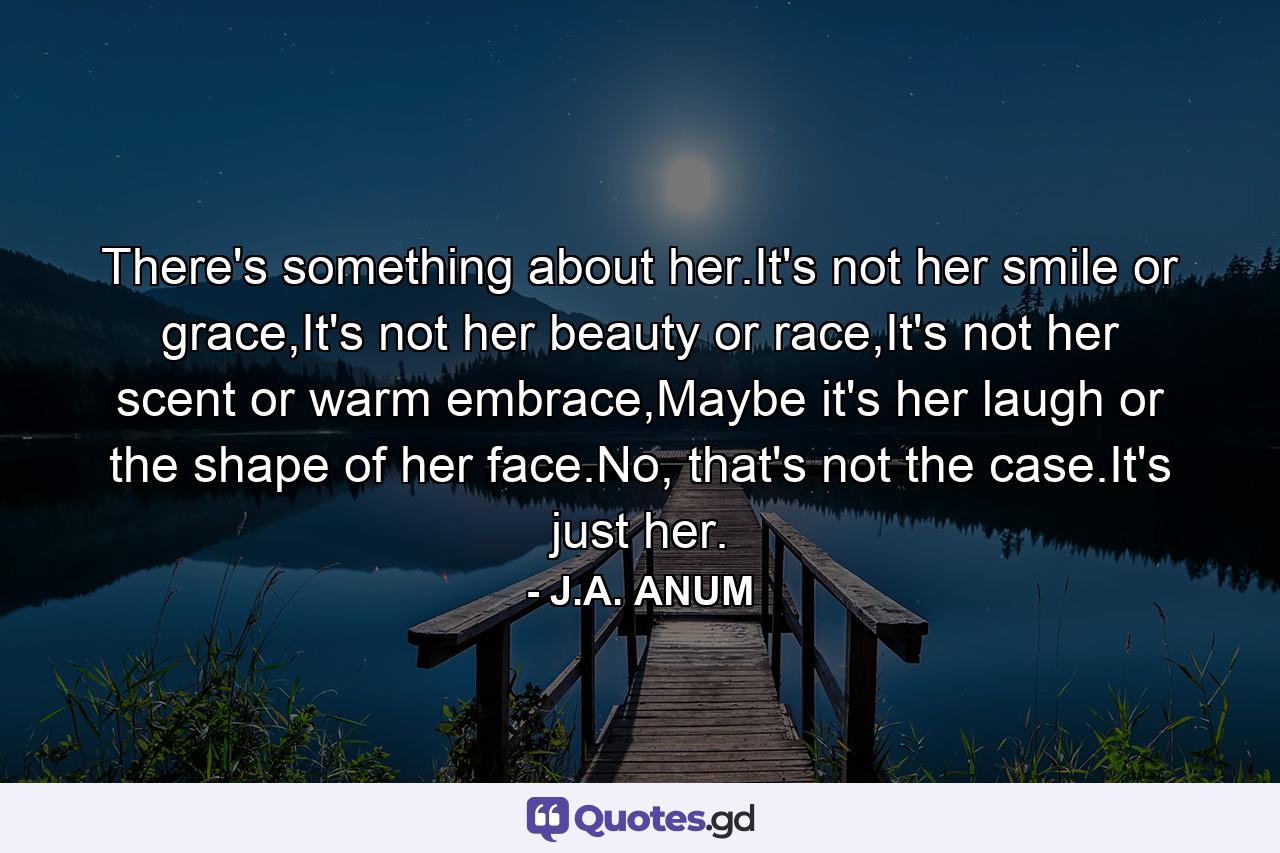 There's something about her.It's not her smile or grace,It's not her beauty or race,It's not her scent or warm embrace,Maybe it's her laugh or the shape of her face.No, that's not the case.It's just her. - Quote by J.A. ANUM