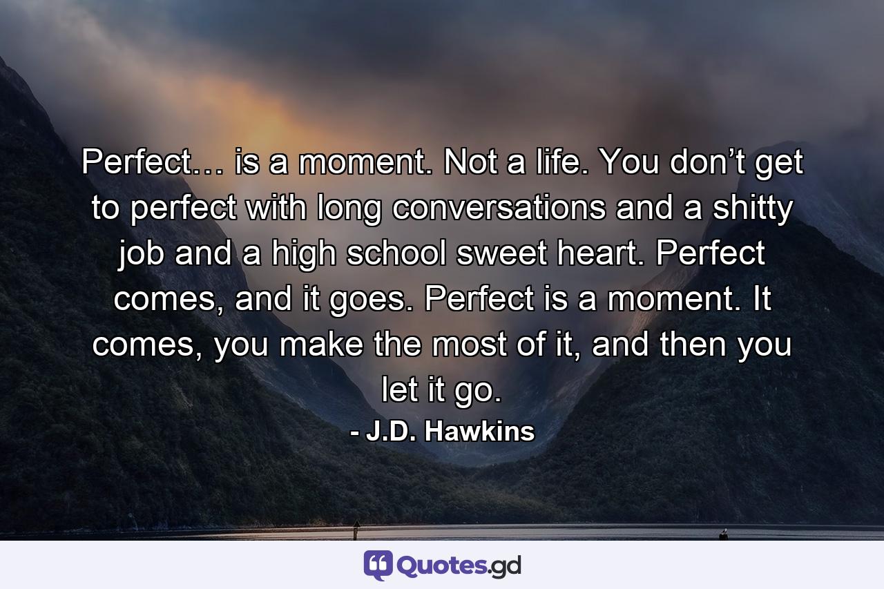 Perfect… is a moment. Not a life. You don’t get to perfect with long conversations and a shitty job and a high school sweet heart. Perfect comes, and it goes. Perfect is a moment. It comes, you make the most of it, and then you let it go. - Quote by J.D. Hawkins