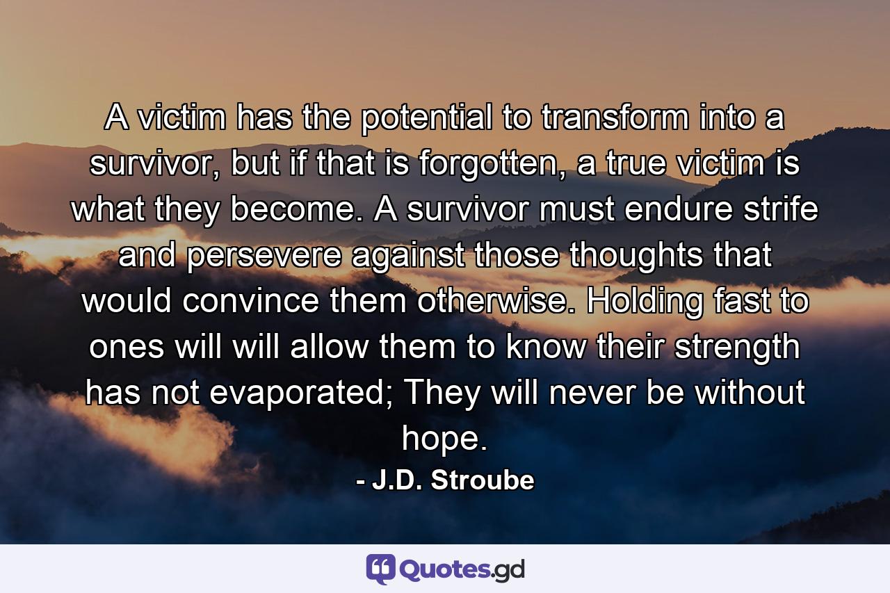 A victim has the potential to transform into a survivor, but if that is forgotten, a true victim is what they become. A survivor must endure strife and persevere against those thoughts that would convince them otherwise. Holding fast to ones will will allow them to know their strength has not evaporated; They will never be without hope. - Quote by J.D. Stroube