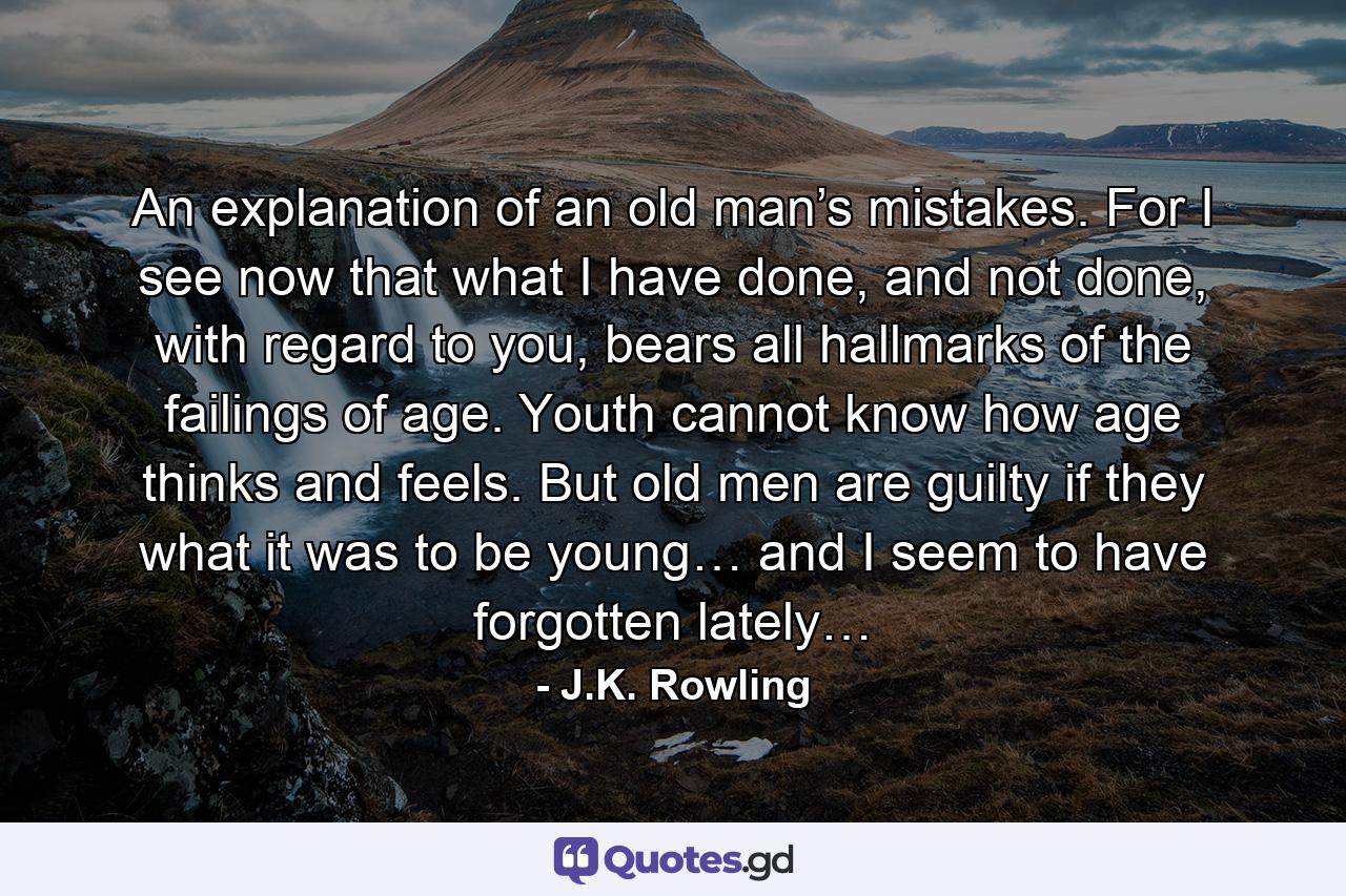 An explanation of an old man’s mistakes. For I see now that what I have done, and not done, with regard to you, bears all hallmarks of the failings of age. Youth cannot know how age thinks and feels. But old men are guilty if they what it was to be young… and I seem to have forgotten lately… - Quote by J.K. Rowling