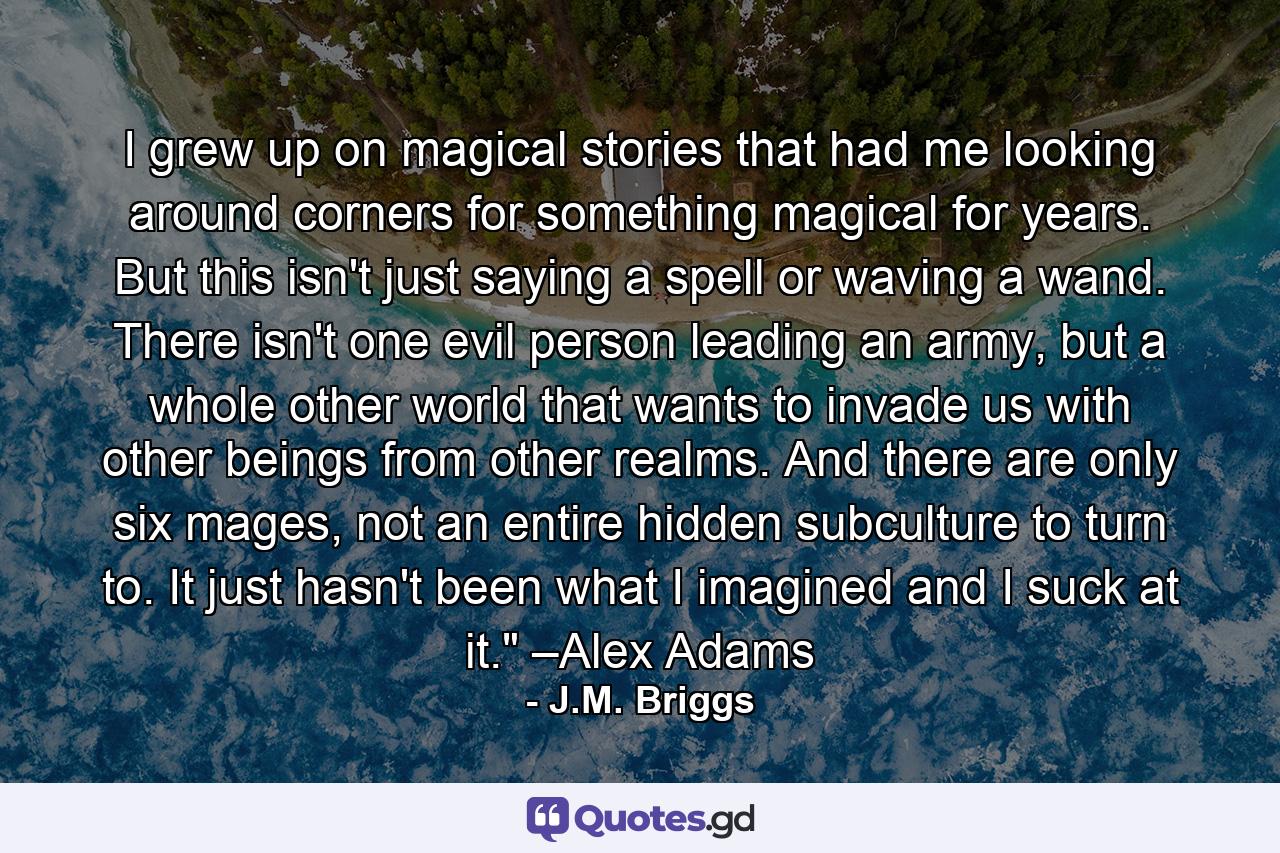 I grew up on magical stories that had me looking around corners for something magical for years. But this isn't just saying a spell or waving a wand. There isn't one evil person leading an army, but a whole other world that wants to invade us with other beings from other realms. And there are only six mages, not an entire hidden subculture to turn to. It just hasn't been what I imagined and I suck at it.