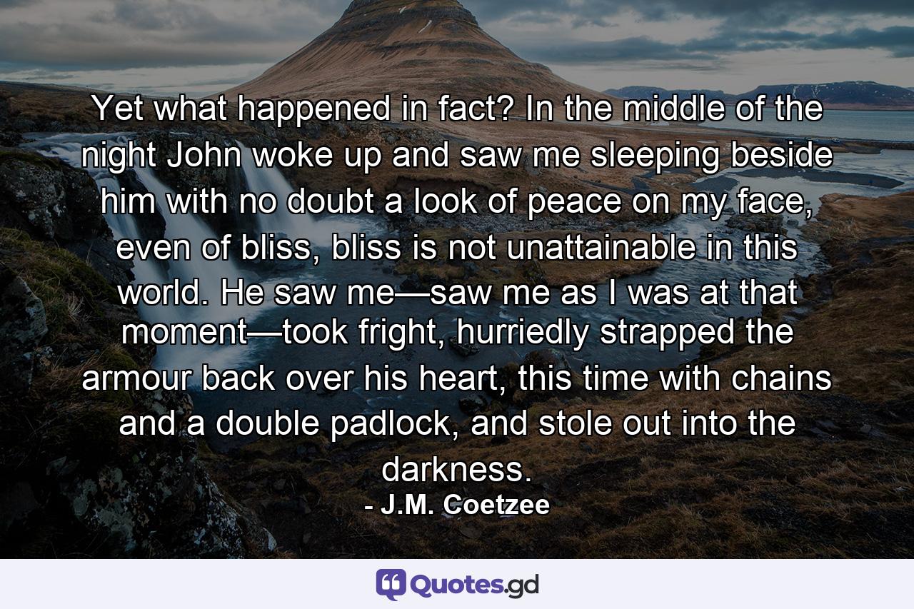 Yet what happened in fact? In the middle of the night John woke up and saw me sleeping beside him with no doubt a look of peace on my face, even of bliss, bliss is not unattainable in this world. He saw me—saw me as I was at that moment—took fright, hurriedly strapped the armour back over his heart, this time with chains and a double padlock, and stole out into the darkness. - Quote by J.M. Coetzee