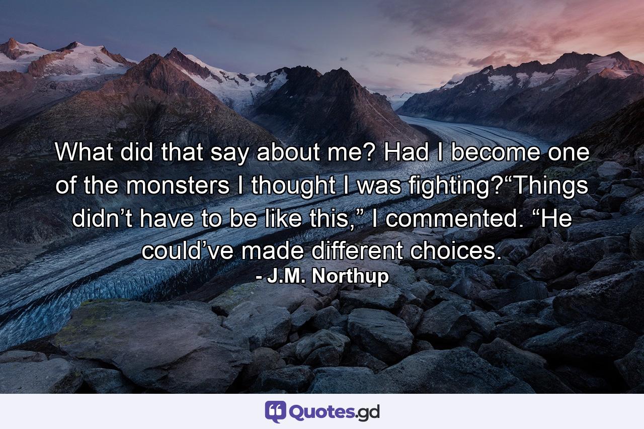 What did that say about me? Had I become one of the monsters I thought I was fighting?“Things didn’t have to be like this,” I commented. “He could’ve made different choices. - Quote by J.M. Northup