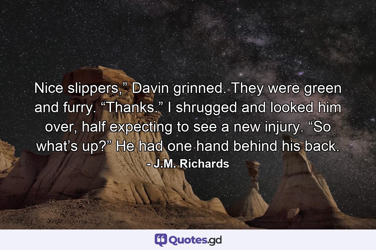 Nice slippers,” Davin grinned. They were green and furry. “Thanks.” I shrugged and looked him over, half expecting to see a new injury. “So what’s up?” He had one hand behind his back. - Quote by J.M. Richards