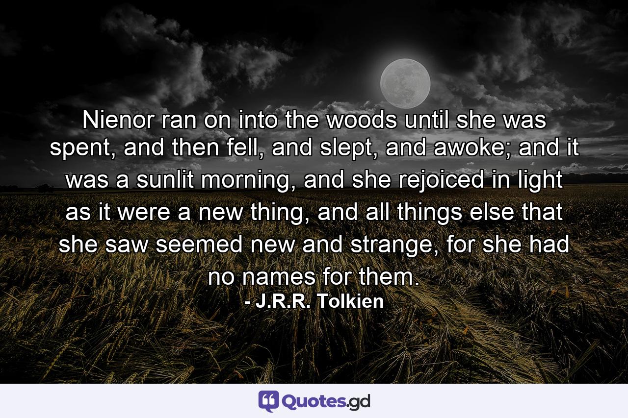 Nienor ran on into the woods until she was spent, and then fell, and slept, and awoke; and it was a sunlit morning, and she rejoiced in light as it were a new thing, and all things else that she saw seemed new and strange, for she had no names for them. - Quote by J.R.R. Tolkien