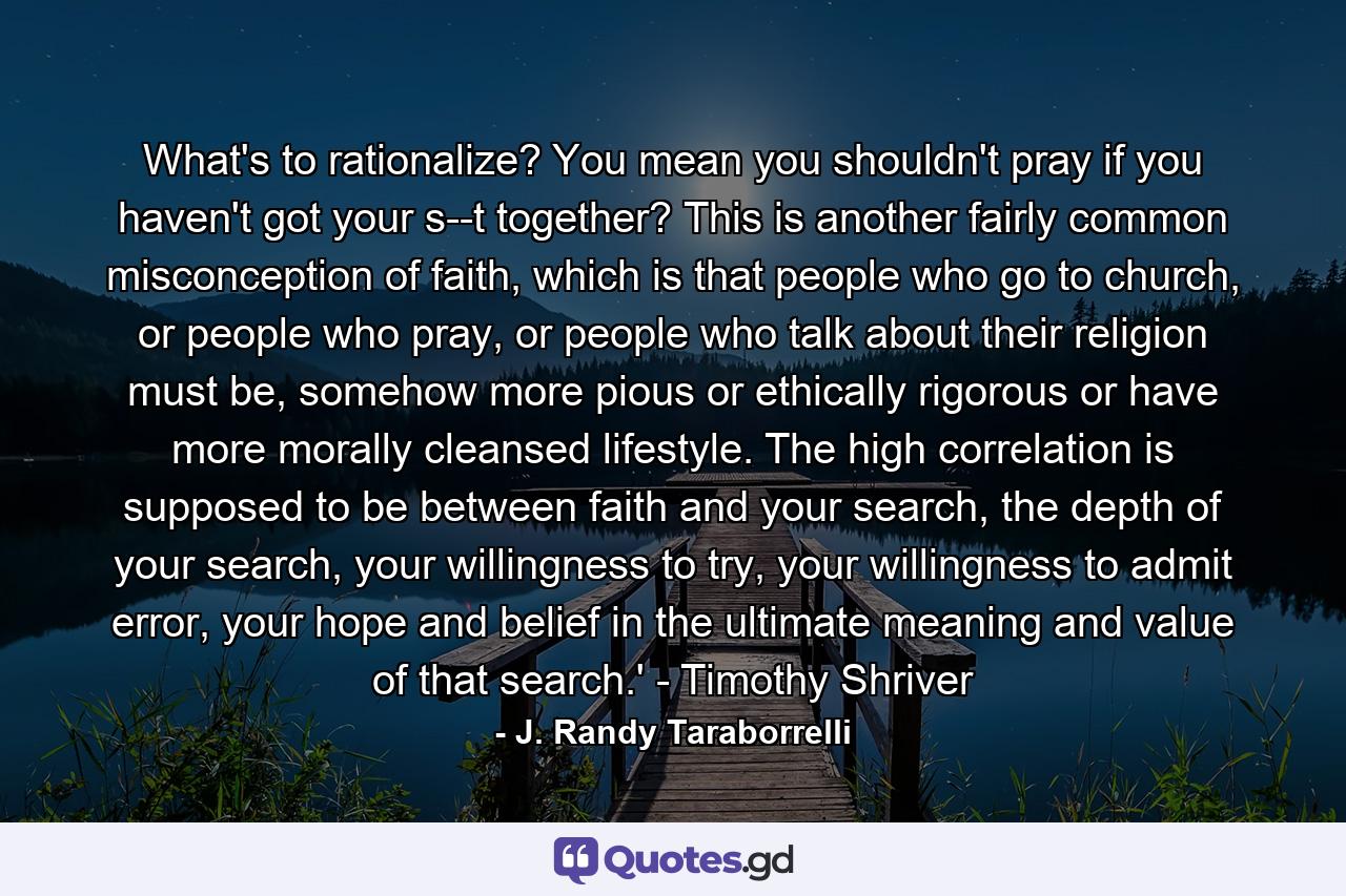 What's to rationalize? You mean you shouldn't pray if you haven't got your s--t together? This is another fairly common misconception of faith, which is that people who go to church, or people who pray, or people who talk about their religion must be, somehow more pious or ethically rigorous or have more morally cleansed lifestyle. The high correlation is supposed to be between faith and your search, the depth of your search, your willingness to try, your willingness to admit error, your hope and belief in the ultimate meaning and value of that search.' - Timothy Shriver - Quote by J. Randy Taraborrelli