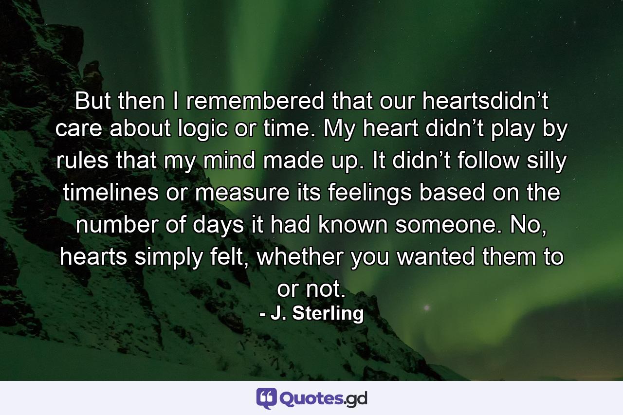 But then I remembered that our heartsdidn’t care about logic or time. My heart didn’t play by rules that my mind made up. It didn’t follow silly timelines or measure its feelings based on the number of days it had known someone. No, hearts simply felt, whether you wanted them to or not. - Quote by J. Sterling