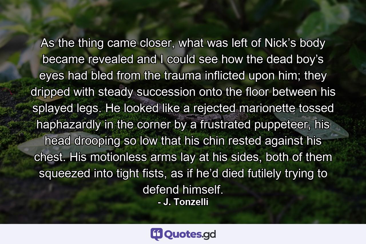 As the thing came closer, what was left of Nick’s body became revealed and I could see how the dead boy’s eyes had bled from the trauma inflicted upon him; they dripped with steady succession onto the floor between his splayed legs. He looked like a rejected marionette tossed haphazardly in the corner by a frustrated puppeteer, his head drooping so low that his chin rested against his chest. His motionless arms lay at his sides, both of them squeezed into tight fists, as if he’d died futilely trying to defend himself. - Quote by J. Tonzelli