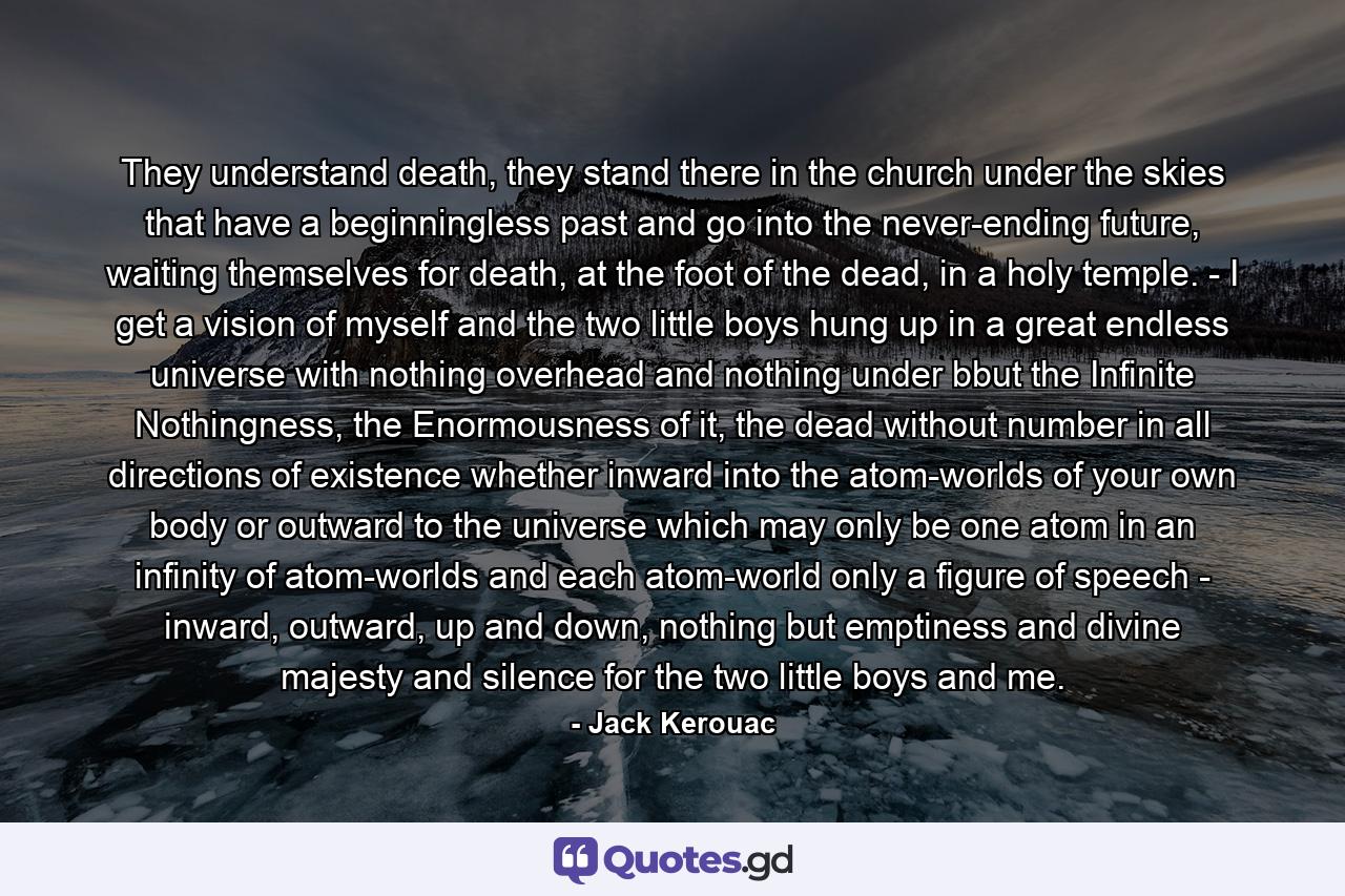 They understand death, they stand there in the church under the skies that have a beginningless past and go into the never-ending future, waiting themselves for death, at the foot of the dead, in a holy temple. - I get a vision of myself and the two little boys hung up in a great endless universe with nothing overhead and nothing under bbut the Infinite Nothingness, the Enormousness of it, the dead without number in all directions of existence whether inward into the atom-worlds of your own body or outward to the universe which may only be one atom in an infinity of atom-worlds and each atom-world only a figure of speech - inward, outward, up and down, nothing but emptiness and divine majesty and silence for the two little boys and me. - Quote by Jack Kerouac