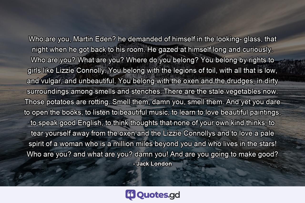 Who are you, Martin Eden? he demanded of himself in the looking- glass, that night when he got back to his room. He gazed at himself long and curiously. Who are you? What are you? Where do you belong? You belong by rights to girls like Lizzie Connolly. You belong with the legions of toil, with all that is low, and vulgar, and unbeautiful. You belong with the oxen and the drudges, in dirty surroundings among smells and stenches. There are the stale vegetables now. Those potatoes are rotting. Smell them, damn you, smell them. And yet you dare to open the books, to listen to beautiful music, to learn to love beautiful paintings, to speak good English, to think thoughts that none of your own kind thinks, to tear yourself away from the oxen and the Lizzie Connollys and to love a pale spirit of a woman who is a million miles beyond you and who lives in the stars! Who are you? and what are you? damn you! And are you going to make good? - Quote by Jack London