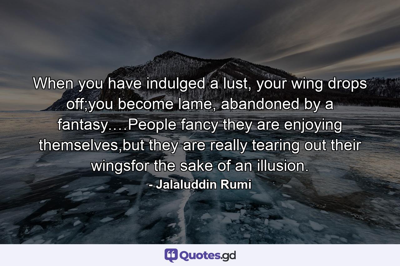 When you have indulged a lust, your wing drops off;you become lame, abandoned by a fantasy.…People fancy they are enjoying themselves,but they are really tearing out their wingsfor the sake of an illusion. - Quote by Jalaluddin Rumi