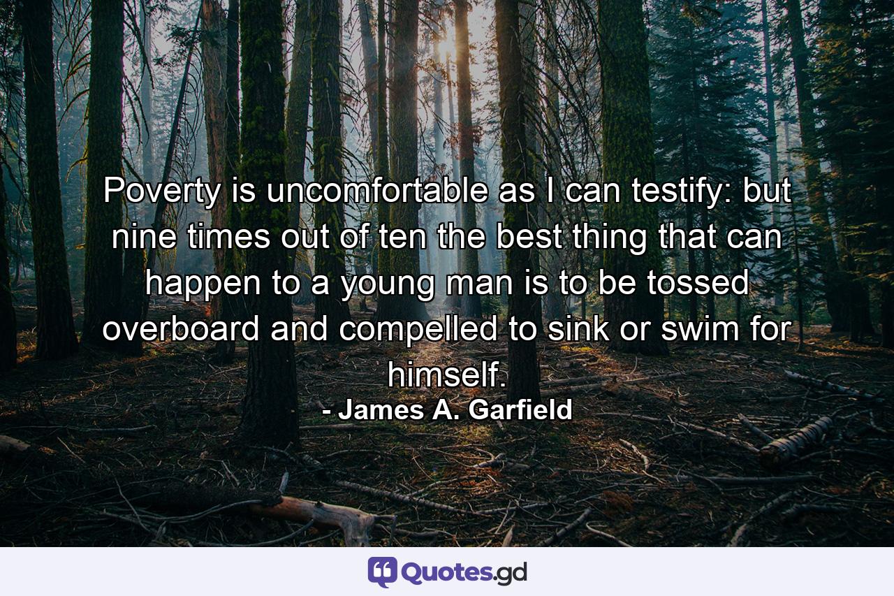 Poverty is uncomfortable  as I can testify: but nine times out of ten the best thing that can happen to a young man is to be tossed overboard and compelled to sink or swim for himself. - Quote by James A. Garfield